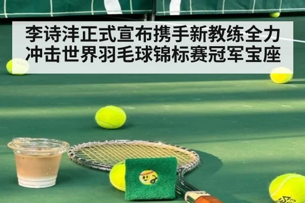李诗沣正式宣布携手新教练全力冲击世界羽毛球锦标赛冠军宝座