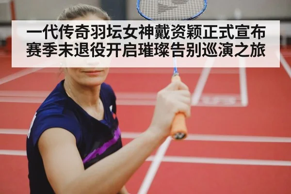 一代传奇羽坛女神戴资颖正式宣布赛季末退役开启璀璨告别巡演之旅