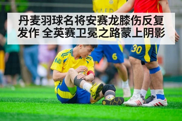 丹麦羽球名将安赛龙膝伤反复发作 全英赛卫冕之路蒙上阴影